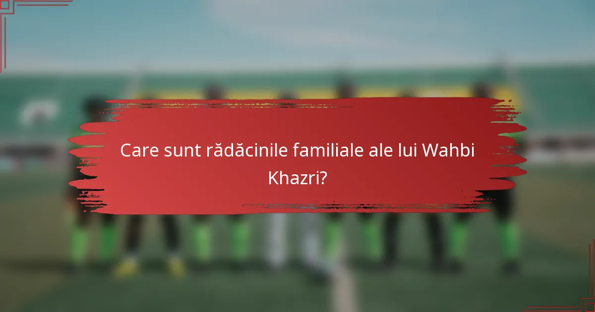 Care sunt rădăcinile familiale ale lui Wahbi Khazri?