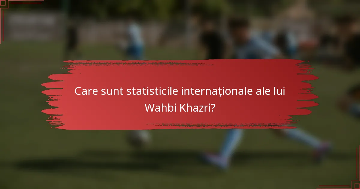 Care sunt statisticile internaționale ale lui Wahbi Khazri?