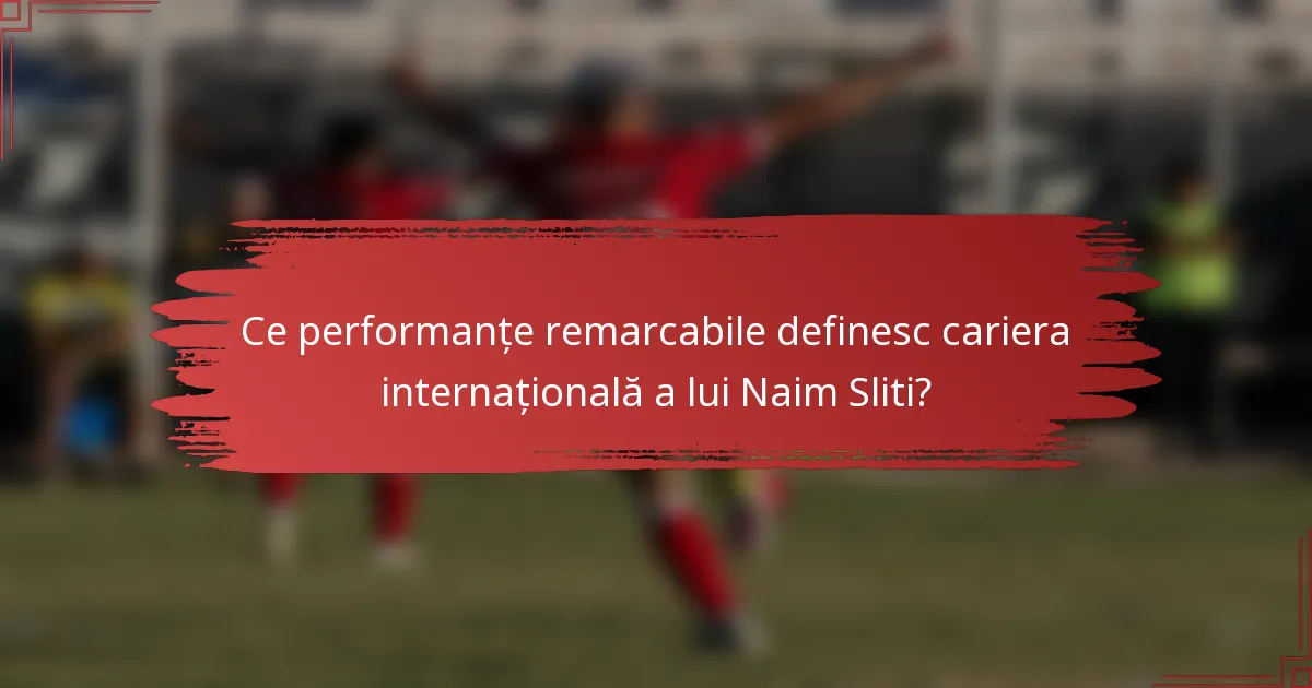 Ce performanțe remarcabile definesc cariera internațională a lui Naim Sliti?