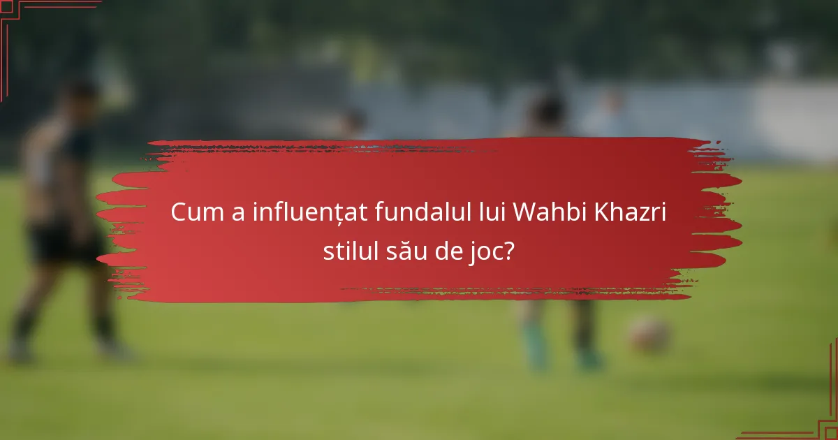 Cum a influențat fundalul lui Wahbi Khazri stilul său de joc?
