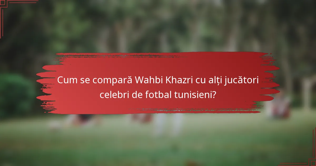 Cum se compară Wahbi Khazri cu alți jucători celebri de fotbal tunisieni?